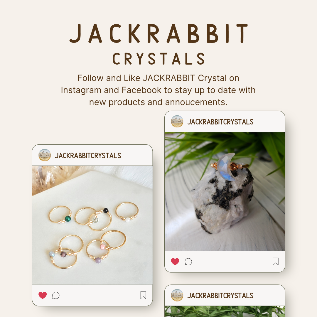 Stay up to date with announcements and new product by following @jackrabbitcrystals on Facebook and Instagram.