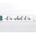 It is what it is... This cute little sign with it's humorous catchy saying, seems to be a popular one during these times! With four different fonts to choose from and two colors, (more available upon request), this sign will make a great addition to any decor! Stands alone on a shelf, table or window sill or can be hung with a saw tooth hanger! The dimensions are 12 wide x 2.5 x .75. This hand made sign is made of solid wood with chalk paint.