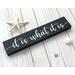 It is what it is... This cute little sign with it's humorous catchy saying, seems to be a popular one during these times! With four different fonts to choose from and two colors, (more available upon request), this sign will make a great addition to any decor! Stands alone on a shelf, table or window sill or can be hung with a saw tooth hanger! The dimensions are 12 wide x 2.5 x .75. This hand made sign is made of solid wood with chalk paint.
